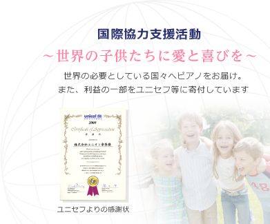 国際協力支援活動 ～世界の子供たちに愛と喜びを～ 世界の必要としている国々へピアノをお届け。また、利益の一部をユニセフ等に寄付しています