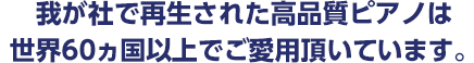 我が社で再生された高品質ピアノは世界60ヵ国以上でご愛用頂いています。