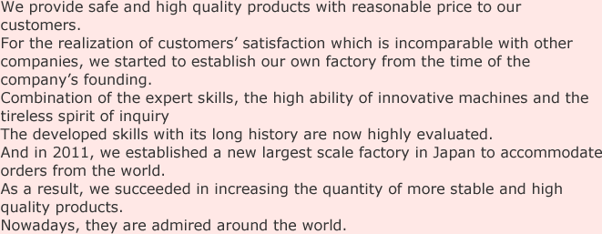 We provide safe and high quality products with reasonable price to our customers.For the realization of customers’ satisfaction which is incomparable with other companies, we started to establish our own factory from the time of the company’s founding.Combination of the expert skills, the high ability of innovative machines and the tireless spirit of inquiry The developed skills with its long history are now highly evaluated.And in 2011, we established a new largest scale factory in Japan to accommodate orders from the world.As a result, we succeeded in increasing the quantity of more stable and high quality products.Nowadays, they are admired around the world.