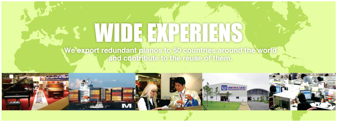 WIDE EXPERIENS We export redundant pianos to 50 countries around the world and contribute to the reuse of them.