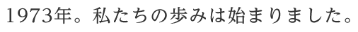 1973年。私たちの歩みは始まりました。