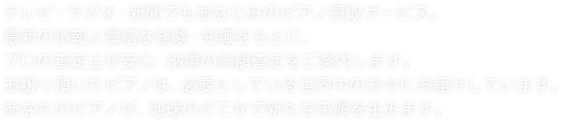 テレビ・ラジオ・新聞でもおなじみのピアノ買取サービス。最新の情報と豊富な経験・知識をもとに、プロの査定士が安心・納得の高額査定をご案内します。お譲り頂いたピアノは、必要としている世界中の方々にお届けしています。あなたのピアノが、地球のどこかで新たな笑顔を生みます。