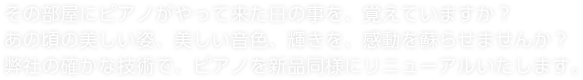 その部屋にピアノがやって来た日の事を、覚えていますか？あの頃の美しい姿、美しい音色、輝きを、感動を蘇らせませんか？弊社の確かな技術で、ピアノを新品同様にリニューアルいたします。