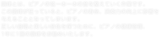 調律とは、ピアノの弦一本一本の音を整えていく作業です。この調律が狂っていると、ピアノの寿命、演奏力の向上に影響を与えることとなってしまいます。正しい音階と美しい音色を保つために、ピアノの健康管理、1年に1回の調律をお勧めいたします。